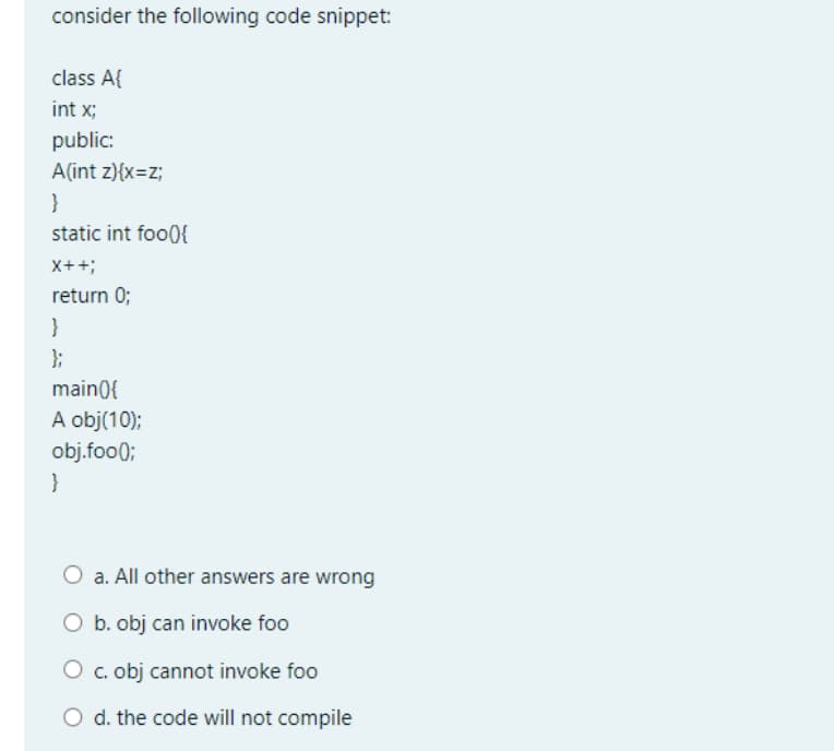 consider the following code snippet:
class A{
int x;
public:
A(int z){x=z;
}
static int foo(){
X++;
return 0;
}
};
main0{
A obj(10);
obj.foo0;
}
O a. All other answers are wrong
O b. obj can invoke foo
O c. obj cannot invoke foo
O d. the code will not compile
