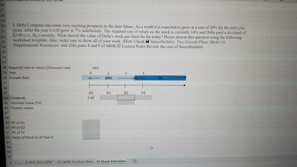 26
27
28
29
3. Delta Company has some very exciting prospects in the near future. As a result it is expected to grow at a rate of 20% for the next ywo
years. After the year it will grow at 7% indefinitely. The required rate of return on the stock is currently 14% and Delta paid a dividend of
$2.60 (i.e., Do ) recently. What should the value of Delta's stock per share be for today? Please answer this question using the following
worksheet template. Also, make sure to show all of your work. (Hint: Check Sunsetbuilders Two Growth Phase Model.xls
30
31
32
33
(Supplemental Resources) and slide pates 8 and 9 of M04L02 Lecture Notes Review the case of Sunsetbuilder)
34
35
36
37
38 Required rate or return (Discount rate)
39 Year
40 Growth Rate
14%
20%
7%
41
42
43
DO
D1
D2
D3
44 Dividends
45 Terminal Value (TV)
46 Present values:
2.60
47
48
49 PV of D1
50 PV of D2
51 PV of TV
52 Value of Stock as of Year 0
53
54
55
56
II. Risk_Ret CAPM
III. CAPM Portfolio Beta
IV.Stock Valuation
4.
...
-
