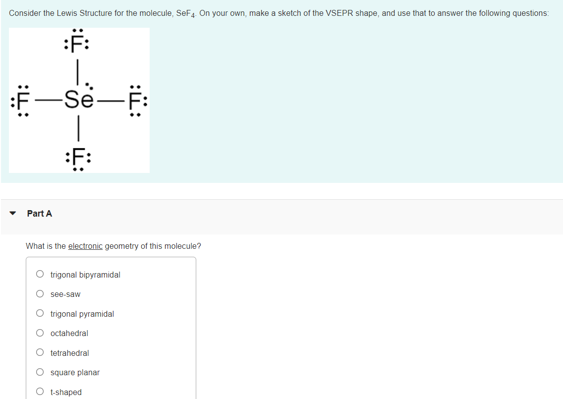 Consider the Lewis Structure for the molecule, SeF4. On your own, make a sketch of the VSEPR shape, and use that to answer the following questions:
:F:
Se-F:
F:
Part A
What is the electronic geometry of this molecule?
O trigonal bipyramidal
see-saw
O trigonal pyramidal
octahedral
tetrahedral
O square planar
O t-shaped

