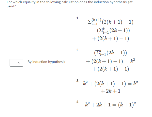 For which equality in the following calculation does the induction hypothesis get
used?
1.
Ek+1) (2(k+1) –1)
= (E (2k – 1))
+ (2(k+1) – 1)
'i=1
2.
(E (2k – 1))
+ (2(k+1) – 1) = k?
+ (2(k+1) – 1)
By induction hypothesis
3.
k² + (2(k+1) – 1) = k²
+ 2k +1
4.
k² + 2k +1 = (k+1)²
