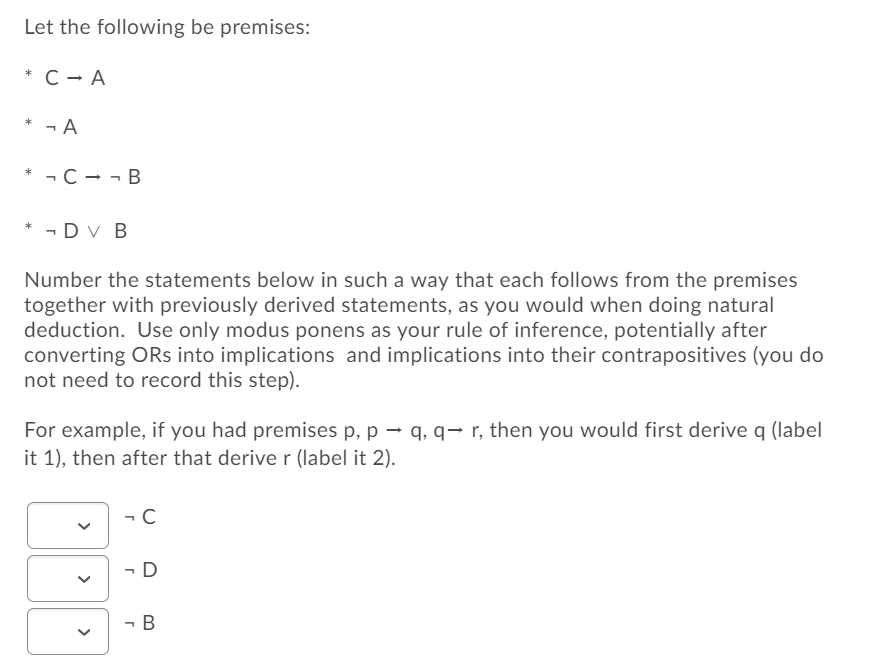 Let the following be premises:
* C - A
* - A
* ¬ C – - B
* - Dv B
Number the statements below in such a way that each follows from the premises
together with previously derived statements, as you would when doing natural
deduction. Use only modus ponens as your rule of inference, potentially after
converting ORs into implications and implications into their contrapositives (you do
not need to record this step).
For example, if you had premises p, p → q, q→ r, then you would first derive q (label
it 1), then after that deriver (label it 2).
- C
- D
- B
>
>
