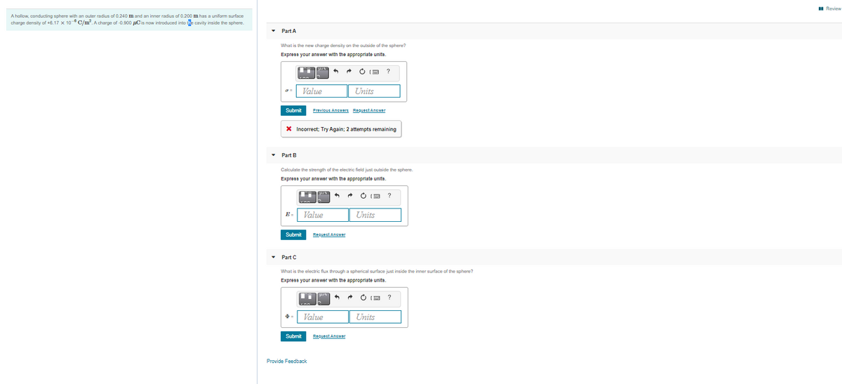 A hallow, conducting sphere with an outer radius of 0.240 m and an inner radius of 0.200 m has a uniform surface
charge density of +6.17 x 10C/m. A charge of -0.900 uCis now introduced into the cavity inside the sphere.
• Part A
What is the new charge density on the outside of the sphere?
Express your answer with the approprlate units.
O (9
?
Value
Units
Submit
Prevlout Answere ReguestAnswer
X Incorrect; Try Again; 2 attempts remaining
Part B
Calculate the strength of the electric field just outside the sphere.
Express your anawer with the appropriate units.
O IM
E-
Value
Units
Submit
Request Answer
• Part C
What is the electric flux through a spherical surface just inside the inner surface of the sphere?
Express your anewer with the appropriate units.
Value
Units
Submit
Requect Answer
Provide Feedback
