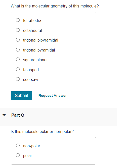 What is the molecular geometry of this molecule?
tetrahedral
O octahedral
O trigonal bipyramidal
O trigonal pyramidal
O square planar
O t-shaped
O see-saw
Submit
Request Answer
Part C
Is this molecule polar or non-polar?
non-polar
O polar
