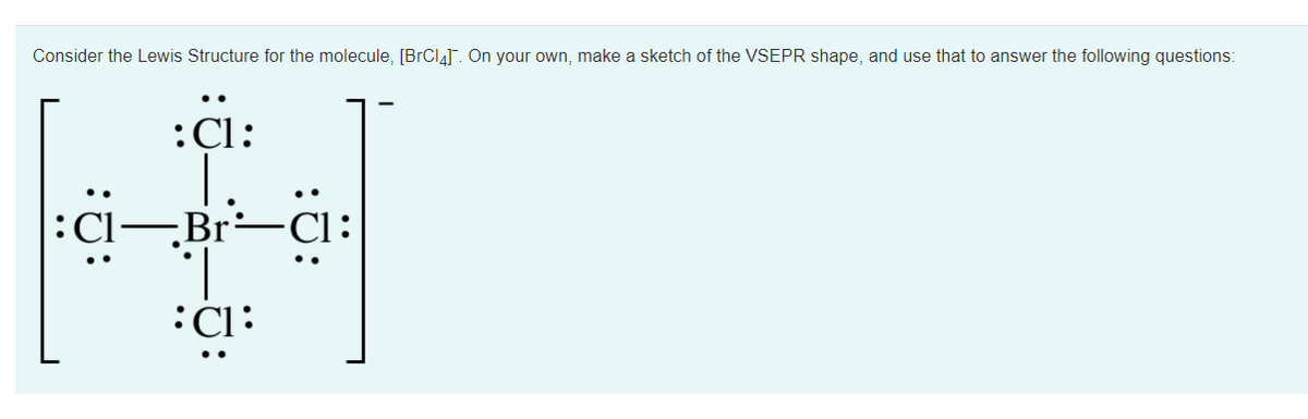 Consider the Lewis Structure for the molecule, [BrCl4]. On your own, make a sketch of the VSEPR shape, and use that to answer the following questions:
:Cl:
:Cl,Br-
-Br÷Cl:
