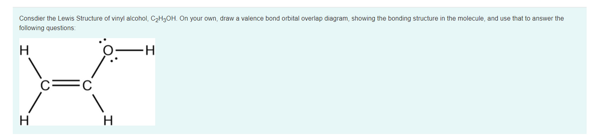 Consdier the Lewis Structure of vinyl alcohol, CH3OH. On your own, draw a valence bond orbital overlap diagram, showing the bonding structure in the molecule, and use that to answer the
following questions:
H
H-
c=C
H
H
