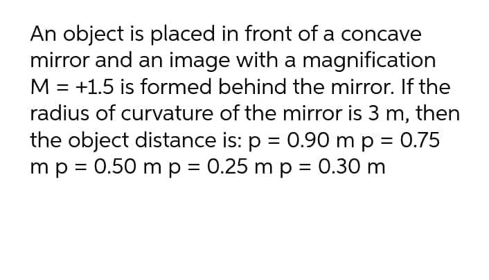 An object is placed in front of a concave
mirror and an image with a magnification
+1.5 is formed behind the mirror. If the
radius of curvature of the mirror is 3 m, then
the object distance is: p = 0.90 mp = 0.75
mp = 0.50 m p = 0.25 m p = 0.30 m
M =
%3D
