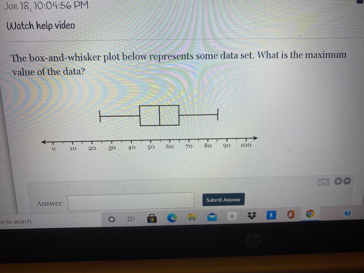 Jun 18, 10:04:56 PM
Watch help video
The box-and-whisker plot below represents some data set. What is the maximum
value of the data?
T
10
20
30
40
50
60
70
80
90
100
Answer:
Submit Answer
re to search
%23
