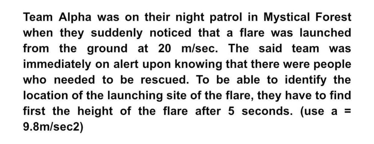 Team Alpha was on their night patrol in Mystical Forest
when they suddenly noticed that a flare was launched
from the ground at 20 m/sec. The said team was
immediately on alert upon knowing that there were people
who needed to be rescued. To be able to identify the
location of the launching site of the flare, they have to find
first the height of the flare after 5 seconds. (use a =
9.8m/sec2)