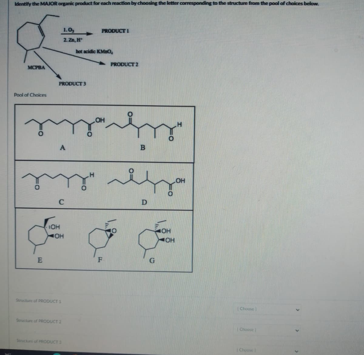 Identify the MAJOR organic product for each reaction by choosing the letter corresponding to the structure from the pool of choices below.
MCPBA
Pool of Choices
E
PRODUCT 3
A
1.0,
2. Zn, H
IOH
OH
Structure of PRODUCT 1
Structure of PRODUCT 2
Structure of PRODUCT 3
PRODUCT 1
hot acidic KMnO₂
my" za
OH
C
PRODUCT 2
حرام
F
B
بعد
D
OH
JOH
[Choose]
| Choose |
| Choose |
>