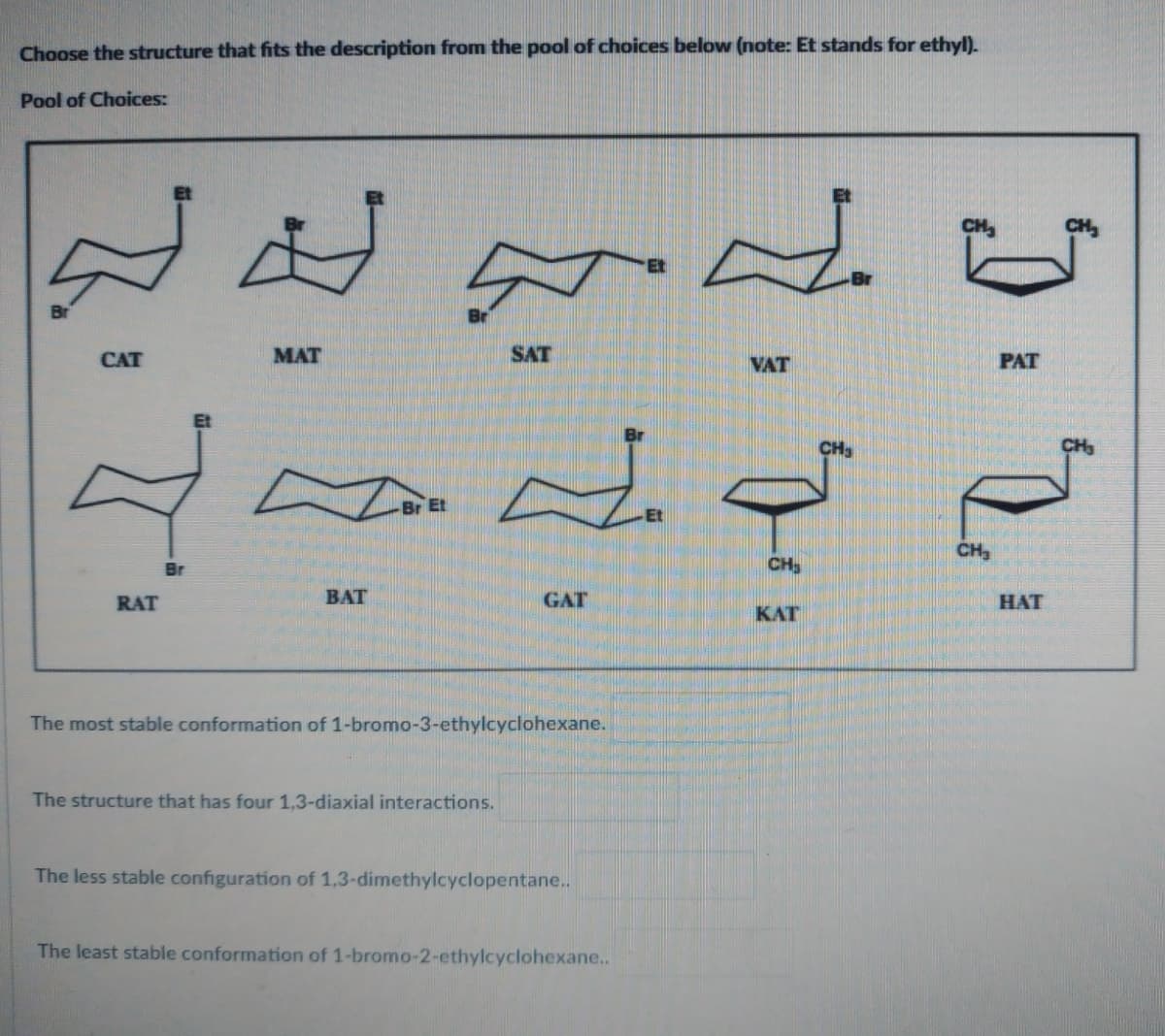 Choose the structure that fits the description from the pool of choices below (note: Et stands for ethyl).
Pool of Choices:
CAT
q
Br
RAT
MAT
BAT
Et
SAT
The structure that has four 1,3-diaxial interactions.
GAT
The most stable conformation of 1-bromo-3-ethylcyclohexane.
The less stable configuration of 1,3-dimethylcyclopentane..
The least stable conformation of 1-bromo-2-ethylcyclohexane..
Et
VAT
qo
CH₂
KAT
CH₂
CH₂
PAT
HAT
CH₂
CH₂