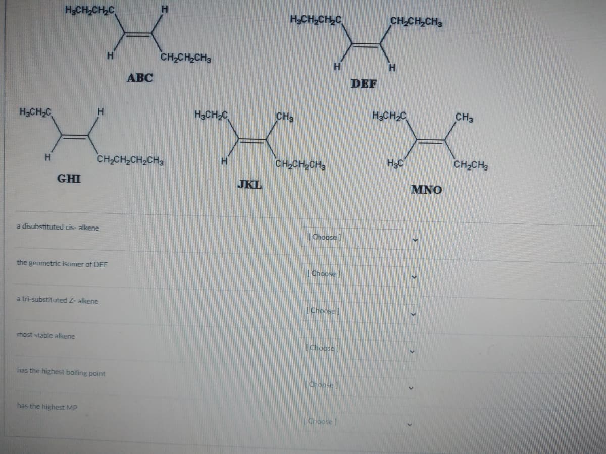 H₂CH₂C
H
H₂CH₂CH₂C
GHI
H
a disubstituted cis-alkene
most stable alkene
the geometric isomer of DEF
a tri-substituted Z- alkene
has the highest MP
H
CH,CH,CH2CH3
has the highest boiling point
ABC
CH₂CH₂CH3
H₂CH₂C
H
JKL
H₂CH₂CH₂C
CH₂
CH₂CH₂CH3
H
Choose
Choose
Choose
Choose
Choose
Choose]
DEF
CH₂CH₂CH3
H
H3CH₂C
H₂C
MNO
CH3
CH₂CH3