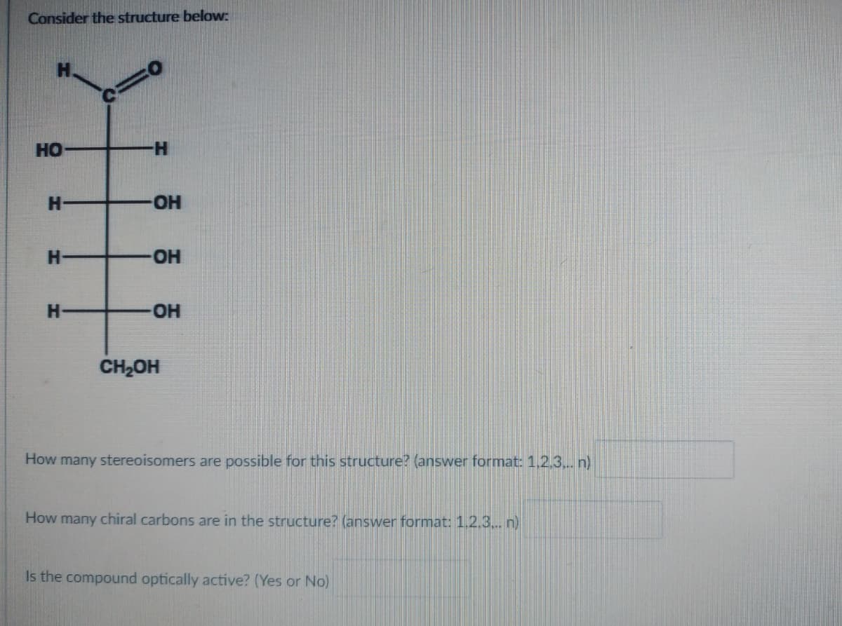 Consider the structure below:
HO
H-
H
H
H
OH
-OH
-OH
CH₂OH
How many stereoisomers are possible for this structure? (answer format: 1,2,3,.. n)
How many chiral carbons are in the structure? (answer format: 1.2.3... n)
Is the compound optically active? (Yes or No)