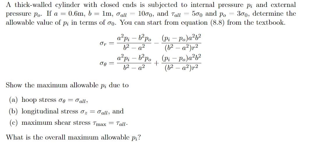 A thick-walled cylinder with closed ends is subjected to internal pressure pi and external
pressure po. If a = 0.6m, b =
allowable value of p; in terms of o. You can start from cquation (8.8) from the textbook.
Im, oall
1000, and Tall = 500 and Po =
300, determine the
a²p; – b*po
62
a2
(Pi – Po)a²b?
(b² – a²)r²
(Pi – Po)a?b?
(6? – a²)r2
Or =
a?pi – b*po
62 – a?
Show the maximum allowable pi due to
(a) hoop stress og = 0al;
(b) longitudinal stress oz = o all, and
(c) maximum shear stresS Tmax = Tall -
What is the overall maximum allowable p;?
