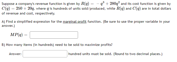 Suppose a company's revenue function is given by R(q) = -q³+280q² and its cost function is given by
C(q) = 250 + 20q, where q is hundreds of units sold/produced, while R(q) and C(q) are in total dollars
of revenue and cost, respectively.
A) Find a simplified expression for the marginal profit function. (Be sure to use the proper variable in your
answer.)
MP(q)
B) How many items (in hundreds) need to be sold to maximize profits?
Answer:
hundred units must be sold. (Round to two decimal places.)