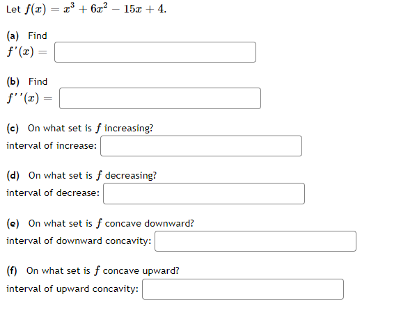 Let f(x) = x³ + 6x² 15x + 4.
(a) Find
f'(x) =
(b) Find
f''(x) =
(c) On what set is f increasing?
interval of increase:
(d) On what set is f decreasing?
interval of decrease:
(e) On what set is f concave downward?
interval of downward concavity:
(f) On what set is f concave upward?
interval of upward concavity: