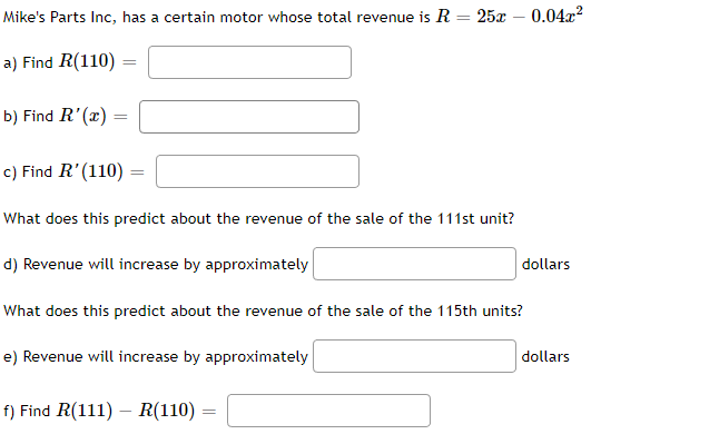 **Mike's Parts Inc.** has a certain motor whose total revenue is given by the equation \( R = 25x - 0.04x^2 \).

a) Find \( R(110) = \) [ ]

b) Find \( R'(x) = \) [ ]

c) Find \( R'(110) = \) [ ]

*What does this predict about the revenue of the sale of the 111st unit?*

d) Revenue will increase by approximately [ ] dollars

*What does this predict about the revenue of the sale of the 115th unit?*

e) Revenue will increase by approximately [ ] dollars

f) Find \( R(111) - R(110) = \) [ ]