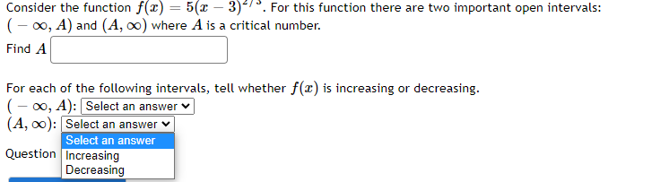 Consider the function f(x) = 5(x − 3). For this function there are two important open intervals:
(-∞, A) and (A, ∞) where A is a critical number.
Find A
For each of the following intervals, tell whether f(x) is increasing or decreasing.
(-∞, A): [Select an answer
(A, ∞): Select an answer
Question
Select an answer
Increasing
Decreasing