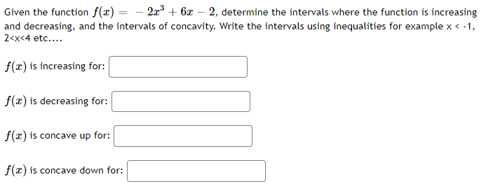 Given the function f(x) =
2x³ + 6x 2, determine the intervals where the function is increasing
and decreasing, and the intervals of concavity. Write the intervals using inequalities for example x < -1,
2<x<4 etc....
f(x) is increasing for:
f(x) is decreasing for:
f(x) is concave up for:
f(x) is concave down for: