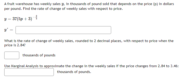 A fruit warehouse has weekly sales y, in thousands of pound sold that depends on the price (p) in dollars
per pound. Find the rate of change of weekly sales with respect to price.
y = 37(5p + 3) 를
y'
What is the rate of change of weekly sales, rounded to 2 decimal places, with respect to price when the
price is 2.84?
thousands of pounds
Use Marginal Analysis to approximate the change in the weekly sales if the price changes from 2.84 to 3.46:
thousands of pounds.