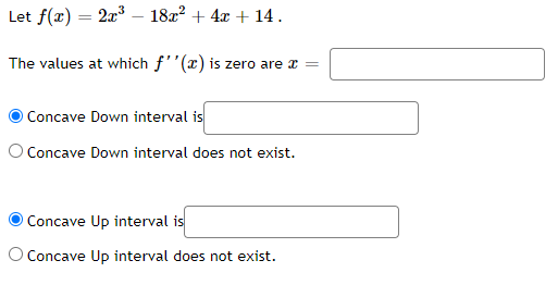 Let \( f(x) = 2x^3 - 18x^2 + 4x + 14 \).

The values at which \( f''(x) \) is zero are \( x = \) [Input Box]

- \( \bigcirc \) Concave Down interval is [Input Box]
- \( \bigcirc \) Concave Down interval does not exist.

- \( \bigcirc \) Concave Up interval is [Input Box]
- \( \bigcirc \) Concave Up interval does not exist.