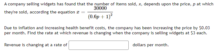 A company selling widgets has found that the number of items sold, x, depends upon the price, p at which
30000
they're sold, according the equation =
(0.6p + 1)²
Due to inflation and increasing health benefit costs, the company has been increasing the price by $0.03
per month. Find the rate at which revenue is changing when the company is selling widgets at $3 each.
Revenue is changing at a rate of
dollars per month.