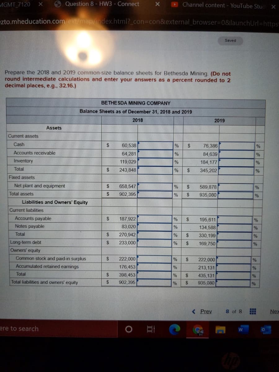 MGMT 7120
O Question 8 - HW3 - Connect
Channel content - YouTube Stud X
ezto.mheducation.comext/map/index.html?_con%3con&external_browser3D0&launchUrl=https"
Saved
Prepare the 2018 and 2019 common-size balance sheets for Bethesda Mining. (Do not
round intermediate calculations and enter your answers as a percent rounded to 2
decimal places, e.g., 32.16.)
BETHESDA MINING COMPANY
Balance Sheets as of December 31, 2018 and 2019
2018
2019
Assets
Current assets
Cash
60,538
%
$4
76,386
Accounts receivable
64,281
84,639
Inventory
119,029
%
184,177
Total
2$
243,848
345,202
Fixed assets
Net plant and equipment
658,547
2$
589,878
%
Total assets
902,395
24
935,080
Liabilities and Owners' Equity
Current liabilities
Accounts payable
187,922
%
$
195,611
%
Notes payable
83,020
134,588
Total
270,942
2$
330,199
%
Long-term debt
Owners' equity
2$
233,000
2$
169,750
%
Common stock and paid-in surplus
$
222,000
%
2$
222,000
%
Accumulated retained earnings
176,453
213,131
%
Total
24
398,453
24
435, 131
Total liabilities and owners' equity
2$
902,395
%
2$
935,080
%
< Prev
8 of 8
Nex
ere to search
