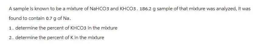 A sample is known to be a mixture of NaHCO3 and KHCO3. 186.2 g sample of that mixture was analyzed, it was
found to contain 0.7 g of Na.
1. determine the percent of KHCO3 in the mixture
2. determine the percent of K in the mixture