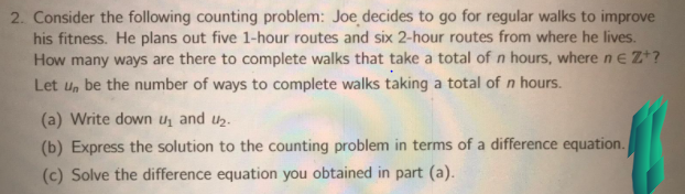 2. Consider the following counting problem: Joe decides to go for regular walks to improve
his fitness. He plans out five 1-hour routes and six 2-hour routes from where he lives.
How many ways are there to complete walks that take a total of n hours, where n e Z*?
Let un be the number of ways to complete walks taking a total of n hours.
(a) Write down U, and uz.
(b) Express the solution to the counting problem in terms of a difference equation.
(c) Solve the difference equation you obtained in part (a).
