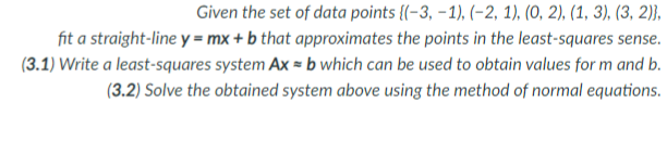 Given the set of data points {(-3, – 1), (–2, 1), (0, 2), (1, 3), (3, 2)},
fit a straight-line y = mx + b that approximates the points in the least-squares sense.
(3.1) Write a least-squares system Ax = b which can be used to obtain values for m and b.
(3.2) Solve the obtained system above using the method of normal equations.
