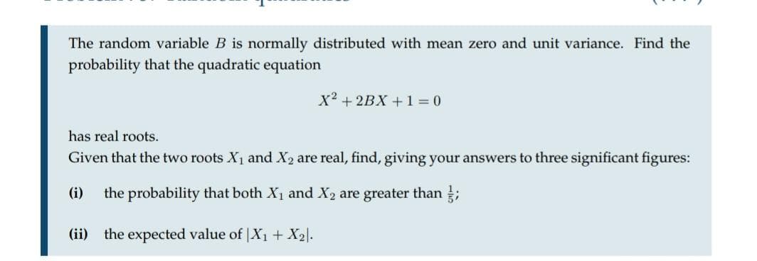 The random variable B is normally distributed with mean zero and unit variance. Find the
probability that the quadratic equation
X2 + 2BX +1 0
has real roots.
Given that the two roots X1 and X2 are real, find, giving your answers to three significant figures:
(i)
the probability that both X1 and X2 are greater than ;
(ii) the expected value of |X1 + X2l.
