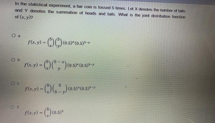 In the statistical experiment, a fair coin is tossed 5 times. Let X denotes the umber of tails
and Y denotes the summation of heads and tails. What is the joint distribution function
of (x, y)?
a.
(0.5)*(0.5)5-y
%3D
(0.5)*
f&,y) = (,) (0.5)*
!!
