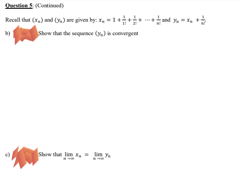 Question 5: (Continued)
Recall that (xn) and (yn) are given by: xn = 1 +÷+
+ ...+– and yn = Xn +
1!
2!
n!
b)
Show that the sequence (yn) is convergent
c)
Show that lim Xn = lim yn
n-00
n→00
