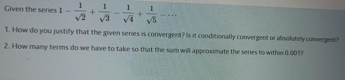 Given the series 1
1
1
/2
V3
V4
V5
1. How do you justify that the given series is convergent? Is it conditionally convergent or absolutely convergent?
2. How many terms do we have to take so that the sum will approximate the series to within 0.001?
