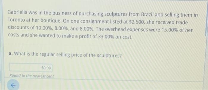 Gabriella was in the business of purchasing sculptures from Brazil and selling them in
Toronto at her boutique. On one consignment listed at $2,500, she received trade
discounts of 10.00%, 8.00%, and 8.00%. The overhead expenses were 15.00% of her
costs and she wanted to make a profit of 33.00% on cost.
a. What is the regular selling price of the sculptures?
So 00
Round to the nearest cent
