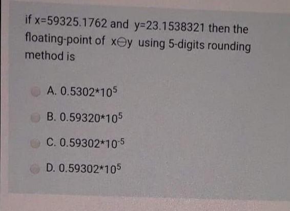 if x-59325.1762 and y=23.1538321 then the
floating-point of xey using 5-digits rounding
method is
A. 0.5302*105
B. 0.59320*105
C. 0.59302*105
D. 0.59302*105
