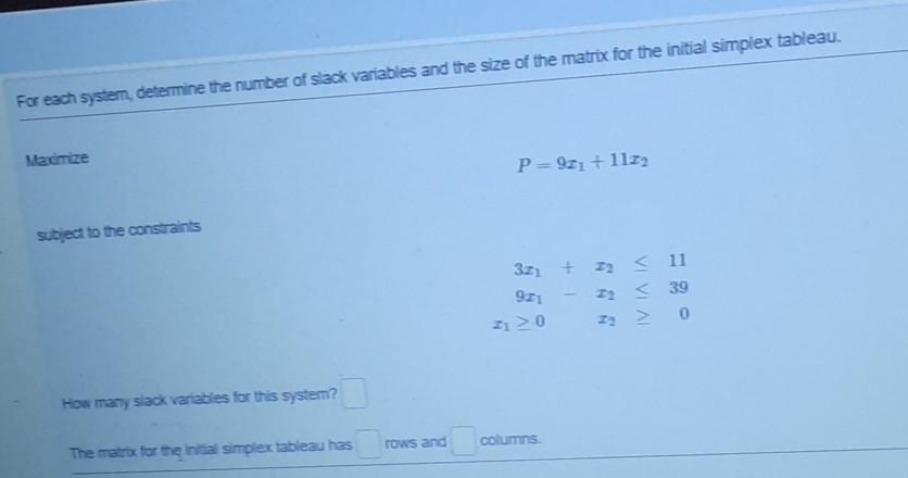 For each system, determine the number of slack variables and the size of the matrix for the initial simplex tableau.
Maximize
P= 9z1 + 11z
subject to the constraints
3z1 + z2 < 1
921
22 S 39
2120
How many slack variables for this system?
The matrix for the initial simplex tableau has
rows and
columns
