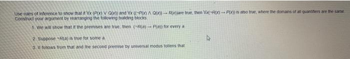(Use rules of inference to show that it Vx (PX) V QX) and Vx (-Px) A Q00)- R(X)are true, then VaRO) - P) Is also true, where the domains of all quantifiers are the same
Construct your argument by tearrangirng the following building blocks
1. We will show that if the premises are true, then (R(a)- P(a) for every a
2. Suppose R(a) is true for some a
3 I1 follows from that and the second premise by universal modus tolens that
