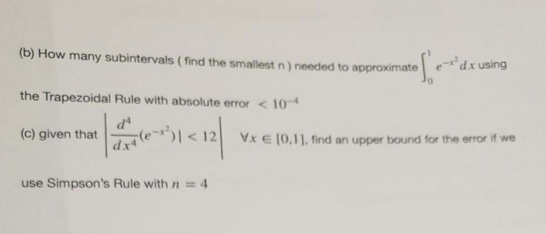 (b) How many subintervals ( find the smallest n) needed to approximate
dxusing
the Trapezoidal Rule with absolute error < 10-4
d
(c) given that
d le
x E (0,1], find an upper bound for the error if we
use Simpson's Rule with n = 4
