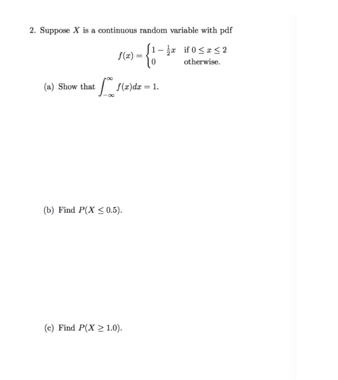 2. Suppose X is a continuous random variable with pdf
1- r if 0<x<2
f(x) =
otherwise.
(a) Show that
: {(z)dz = 1.
%3D
(b) Find P(X < 0.5).
(c) Find P(X > 1.0).
