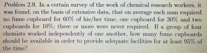 Problem 2.9. In a certain survey of the work of chemical research workers, it
was found, on the basis of extensive data, that on average each man required
no fume cupboard for 60% of his/her time, one cupboard for 30% and two
cupboards for 10%; three or more were never required. If a group of four
chemists worked independently of one another, how many fume cupboards
should be available in order to provide adequate facilities for at least 95% of
the time?
