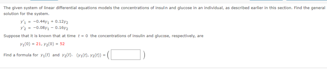 The given system of linear differential equations models the concentrations of insulin and glucose in an individual, as described earlier in this section. Find the general
solution for the system.
y'ı = -0.44y1 + 0.12y2
y'2 = -0.08y1 - 0.16y2
Suppose that it is known that at time t = 0 the concentrations of insulin and glucose, respectively, are
Y1(0) = 21, y2(0) = 52
Find a formula for y;(t) and y2(t). (yı(t), y2(t)) = |
