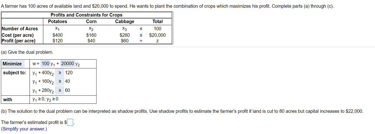 A farmer has 100 acres of available land and $20,000 to spend. He wants to plant the combination of crops which maximizes his profit. Complete parts (a) through (c).
Profits and Constraints for Crops
Potatoes
Corn
Cabbage
Total
Number of Acres
X1
X2
X3
100
Cost (per acre)
Profit (per acre)
$400
$120
$160
$40
$280
$60
$20,000
(a) Give the dual problem.
Minimize
w = 100 y, + 20000 y2
subject to:
У1 + 400y, 2 120
У1 + 160y, 2 40
У1 +280y, 2 60
with
Y1 20, y2 20
(b) The solution to the dual problem can be interpreted as shadow profits. Use shadow profits to estimate the farmer's profit if land is cut to 80 acres but capital increases to $22,000.
The farmer's estimated profit is $
(Simplify your answer.)
