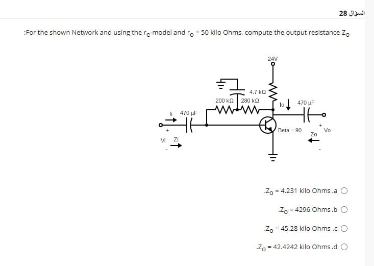 :For the shown Network and using the re-model and ro = 50 kilo Ohms, compute the output resistance Zo
Vi
li
470 μF
H6
Zi
200 ΚΩ
4.7 ΚΩ
280 ΚΩ
24V
lo 470 μF
tt
Beta 90
Zo
السؤال 28
Vo
.Zo = 4.231 kilo Ohms.a O
Zo = 4296 Ohms.b O
Zo = 45.28 kilo Ohms .c O
Zo= =
42.4242 kilo Ohms.d O