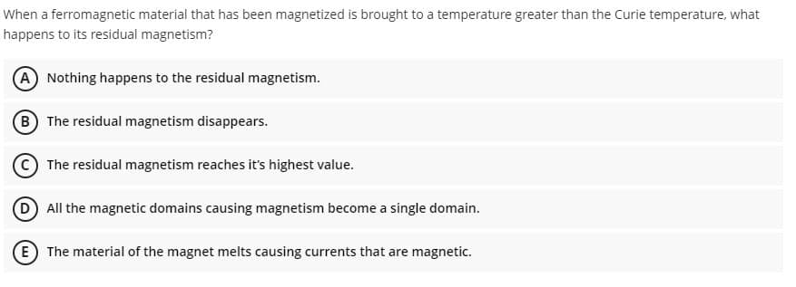 When a ferromagnetic material that has been magnetized is brought to a temperature greater than the Curie temperature, what
happens to its residual magnetism?
A Nothing happens to the residual magnetism.
B The residual magnetism disappears.
C The residual magnetism reaches it's highest value.
D All the magnetic domains causing magnetism become a single domain.
E The material of the magnet melts causing currents that are magnetic.
