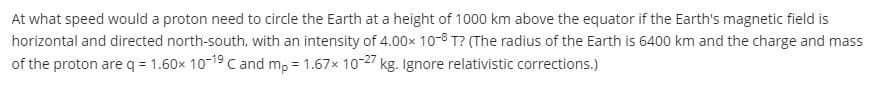 At what speed would a proton need to circle the Earth at a height of 1000 km above the equator if the Earth's magnetic field is
horizontal and directed north-south, with an intensity of 4.00x 10-8 T? (The radius of the Earth is 6400 km and the charge and mass
of the proton are q = 1.60x 10-19 c and mp = 1.67x 10-27 kg. Ignore relativistic corrections.)
