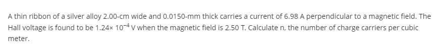 A thin ribbon of a silver alloy 2.00-cm wide and 0.0150-mm thick carries a current of 6.98 A perpendicular to a magnetic field. The
Hall voltage is found to be 1.24x 10-4v when the magnetic field is 2.50 T. Calculate n, the number of charge carriers per cubic
meter.
