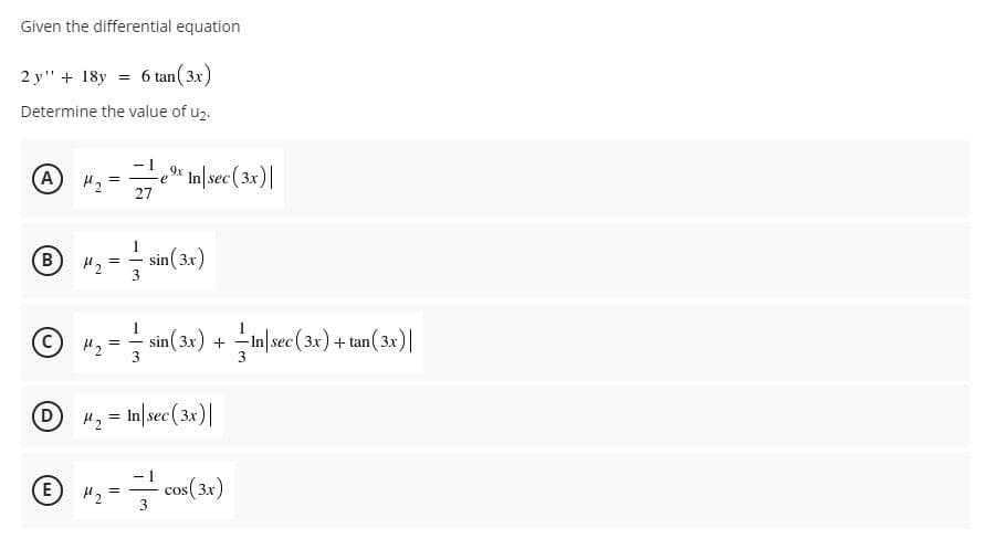 Given the differential equation
2 y" + 18y = 6 tan(3x)
Determine the value of uz.
A
-e* In|sec (3x)|
27
"3 = sin(32)
B
1
" = sin(3x) + in|sec(3x) + tan(3x) |
-In sec (3x) + tan(3x)
H2 = In|sec(3x)|
E
H2
cos ( 3x)
