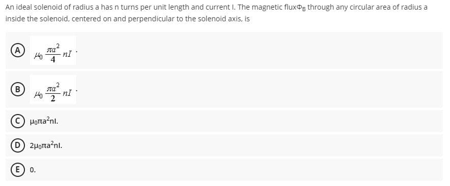 An ideal solenoid of radius a has n turns per unit length and current I. The magnetic fluxog through any circular area of radius a
inside the solenoid, centered on and perpendicular to the solenoid axis, is
A
4
B
2
C) HOrta?nl.
D 2HoTta?nl.
E) 0.
