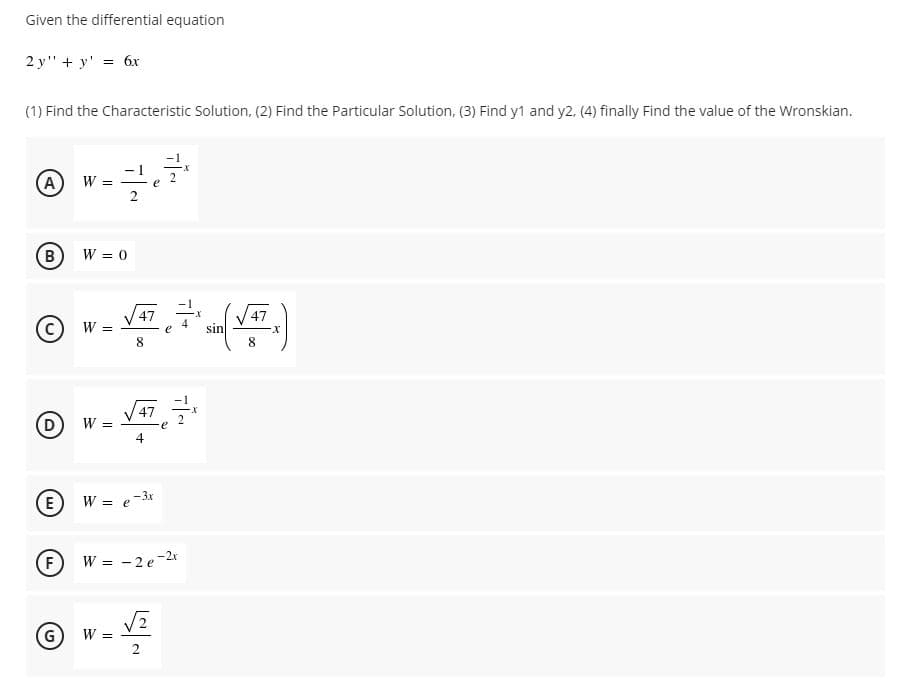 Given the differential equation
2 y" + y' = 6x
(1) Find the Characteristic Solution, (2) Find the Particular Solution, (3) Find y1 and y2, (4) finally Find the value of the Wronskian.
(A
W =
B)
W = 0
47
W:
sin
8
47
W :
4
E
W = e-3r
F
W =
-2 e-2r
G
W =
