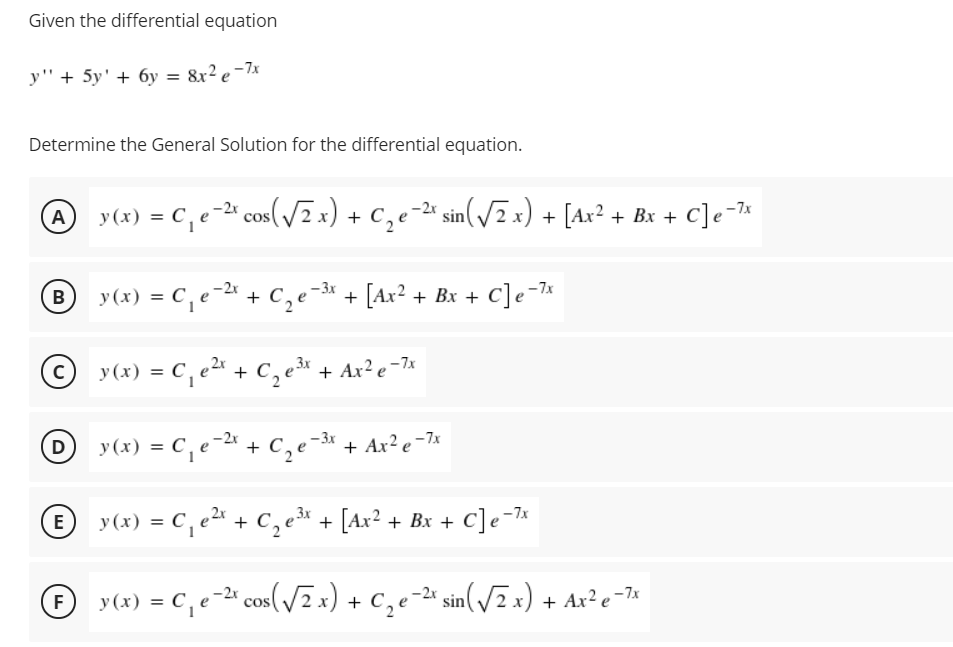 Given the differential equation
y"+ 5y' + 6y = &x? e -7x
Determine the General Solution for the differential equation.
A
y (x) = C, e-2ª cos(/x) + c,e-2* sin(/2x) + [Ax? + Bx + C]e-7*
y(x) = C, e -2« + C,e-3* + [Ax² + Bx + C]e-7«
В
%3D
© y(x) = C, e2 + C,e + Ax²e=7*
D y(x) = C, e-2* + C,e-3« + Ax² e-7*
%3D
E y(x) = C, e + c,e* + [Ax² + Bx + C]e-7«
y(x) = C,e-2" cos(/2 x) + C,e-ª sin(/=x) + Ax² e¬7«
%3D
